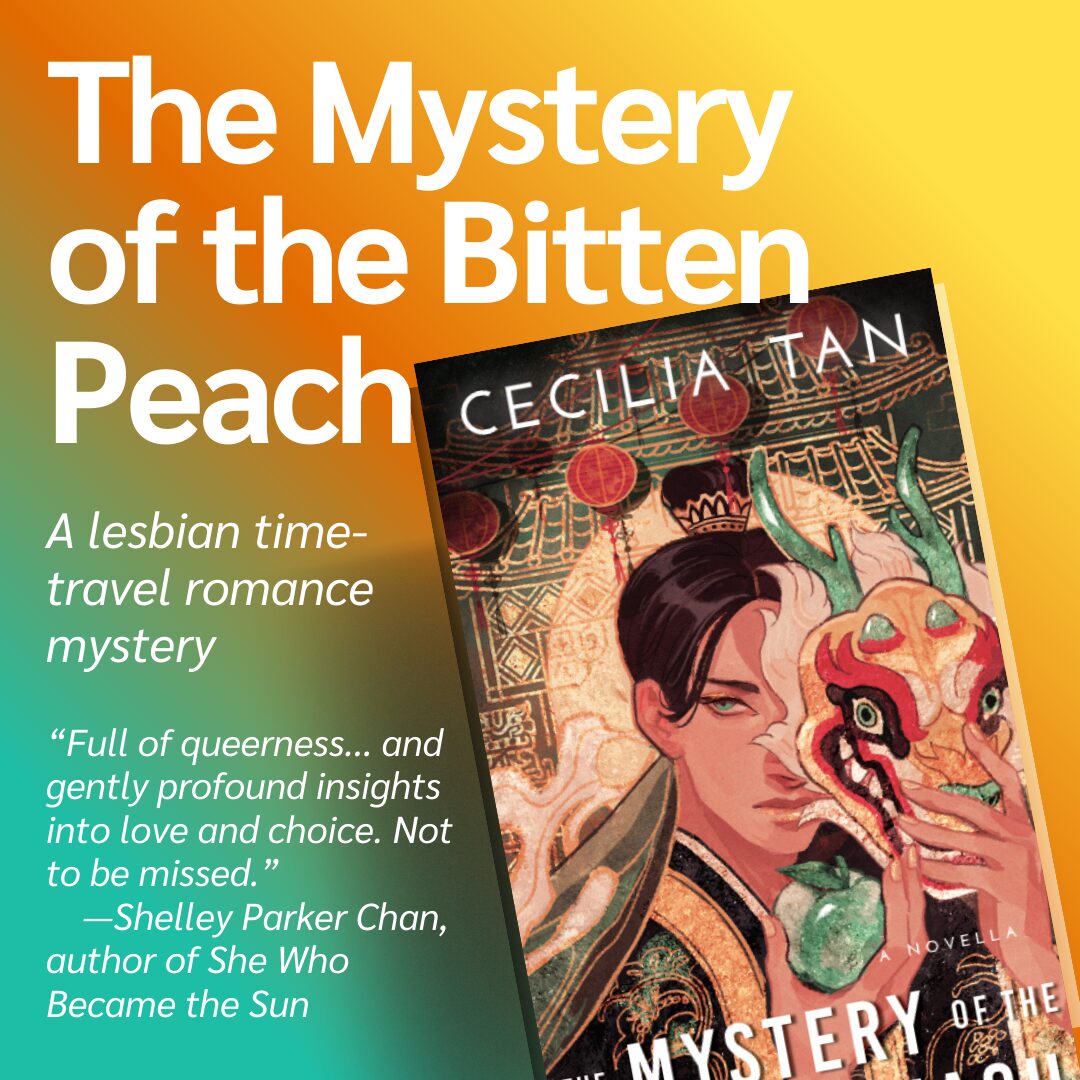 The Mystery of the Bitten Peach by Cecilia Tan. A lesbian time travel romance mystery. “Full of queerness, generative solidarity, and gently profound insights into love and choice, Tan’s tale goes down smoothly but its wisdom lingers. Not to be missed.”—Shelley Parker Chan, author of She Who Became the Sun